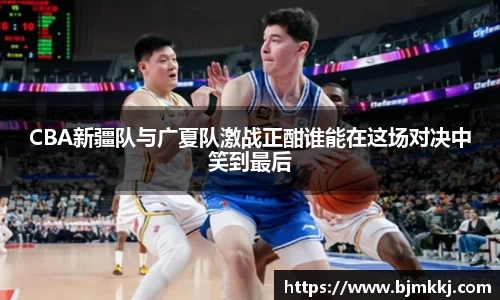 CBA新疆队与广夏队激战正酣谁能在这场对决中笑到最后