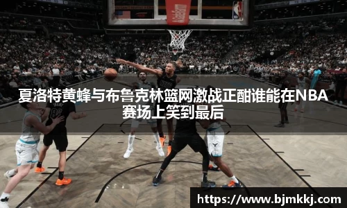 夏洛特黄蜂与布鲁克林篮网激战正酣谁能在NBA赛场上笑到最后